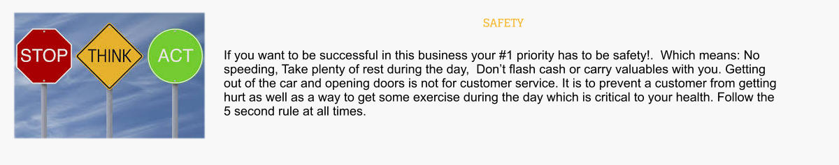 SAFETY If you want to be successful in this business your #1 priority has to be safety!.  Which means: No speeding, Take plenty of rest during the day,  Don’t flash cash or carry valuables with you. Getting out of the car and opening doors is not for customer service. It is to prevent a customer from getting hurt as well as a way to get some exercise during the day which is critical to your health. Follow the 5 second rule at all times.