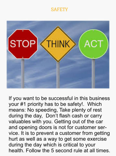 SAFETY If you want to be successful in this business your #1 priority has to be safety!.  Which means: No speeding, Take plenty of rest during the day,  Don’t flash cash or carry valuables with you. Getting out of the car and opening doors is not for customer service. It is to prevent a customer from getting hurt as well as a way to get some exercise during the day which is critical to your health. Follow the 5 second rule at all times.