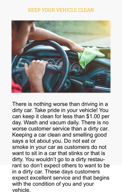 KEEP YOUR VEHICLE CLEAN There is nothing worse than driving in a dirty car. Take pride in your vehicle! You can keep it clean for less than $1.00 per day. Wash and vacum daily. There is no worse customer service than a dirty car. Keeping a car clean and smelling good says a lot about you. Do not eat or smoke in your car as customers do not want to sit in a car that stinks or that is dirty. You wouldn’t go to a dirty restaurant so don’t expect others to want to be in a dirty car. These days customers expect excellent service and that begins with the condition of you and your vehicle.
