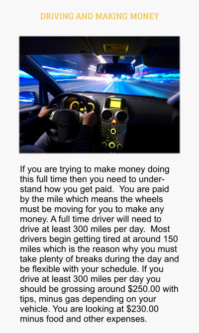 DRIVING AND MAKING MONEY If you are trying to make money doing this full time then you need to understand how you get paid.  You are paid by the mile which means the wheels must be moving for you to make any money. A full time driver will need to drive at least 300 miles per day.  Most drivers begin getting tired at around 150 miles which is the reason why you must take plenty of breaks during the day and be flexible with your schedule. If you drive at least 300 miles per day you should be grossing around $250.00 with tips, minus gas depending on your vehicle. You are looking at $230.00 minus food and other expenses.